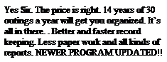 Text Box: Yes Sir. The price is right. 13 years of 30 outings a year will get you organized. It�s all in there. . Better and faster record keeping. Less paper work and all kinds of reports. NEW PROGRAM UPDATED!!
&nbsp;
